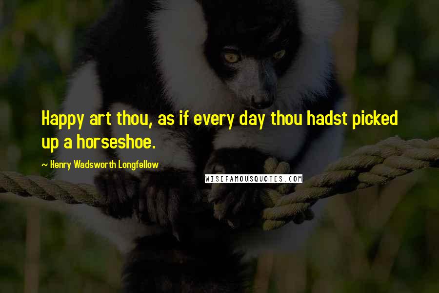 Henry Wadsworth Longfellow Quotes: Happy art thou, as if every day thou hadst picked up a horseshoe.