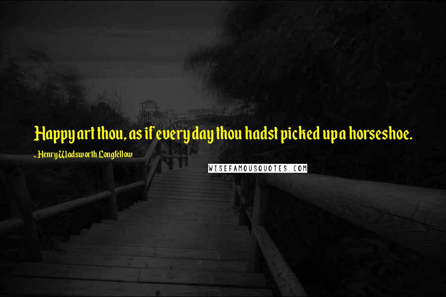 Henry Wadsworth Longfellow Quotes: Happy art thou, as if every day thou hadst picked up a horseshoe.