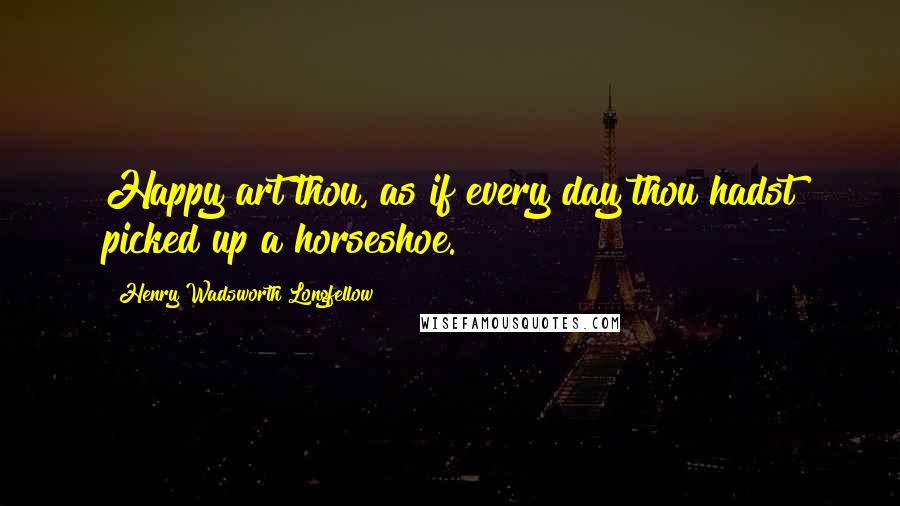 Henry Wadsworth Longfellow Quotes: Happy art thou, as if every day thou hadst picked up a horseshoe.