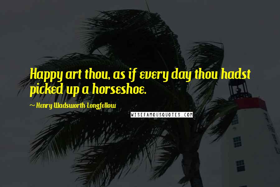 Henry Wadsworth Longfellow Quotes: Happy art thou, as if every day thou hadst picked up a horseshoe.