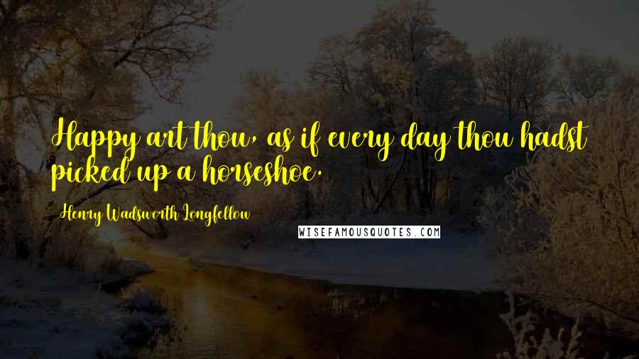 Henry Wadsworth Longfellow Quotes: Happy art thou, as if every day thou hadst picked up a horseshoe.