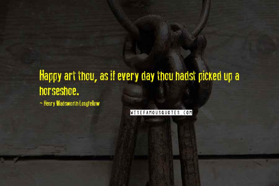 Henry Wadsworth Longfellow Quotes: Happy art thou, as if every day thou hadst picked up a horseshoe.