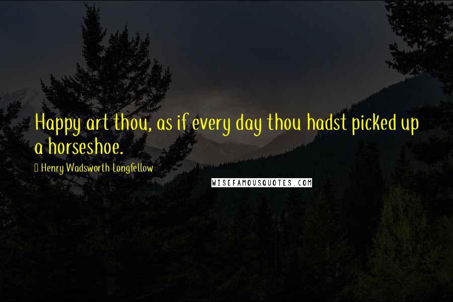 Henry Wadsworth Longfellow Quotes: Happy art thou, as if every day thou hadst picked up a horseshoe.