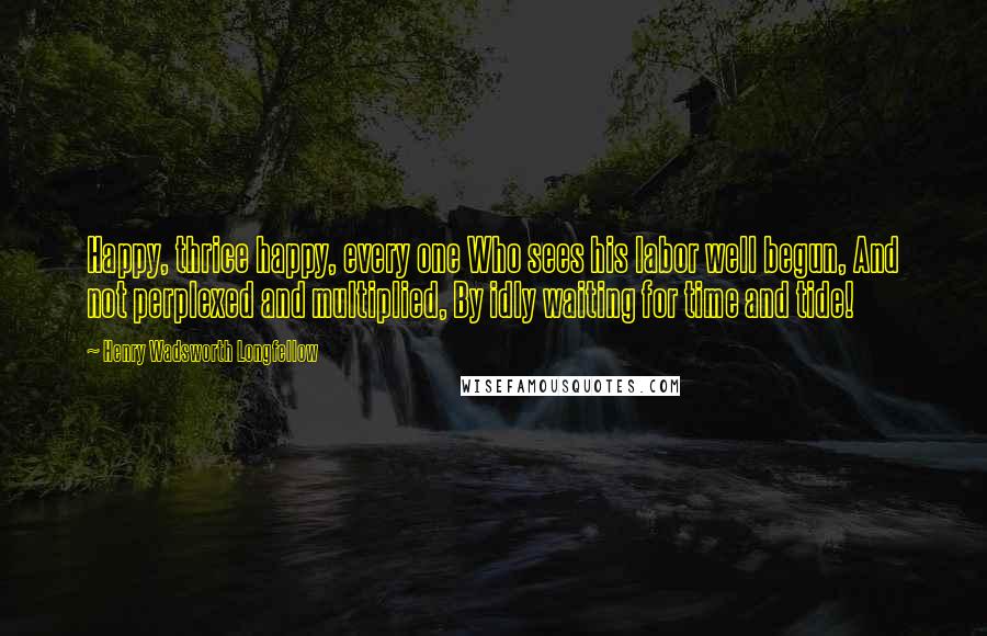 Henry Wadsworth Longfellow Quotes: Happy, thrice happy, every one Who sees his labor well begun, And not perplexed and multiplied, By idly waiting for time and tide!