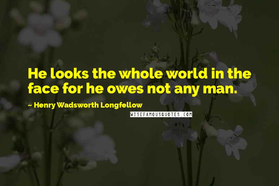 Henry Wadsworth Longfellow Quotes: He looks the whole world in the face for he owes not any man.