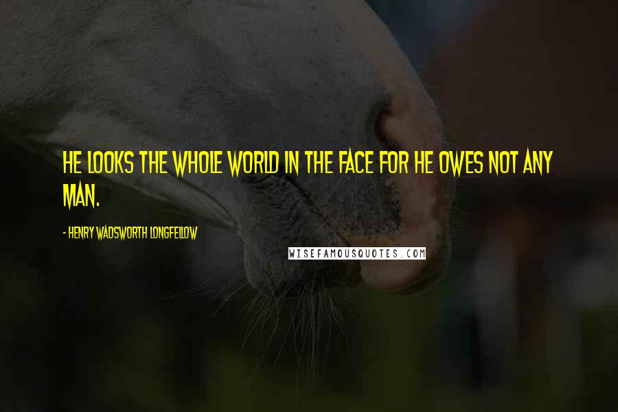 Henry Wadsworth Longfellow Quotes: He looks the whole world in the face for he owes not any man.