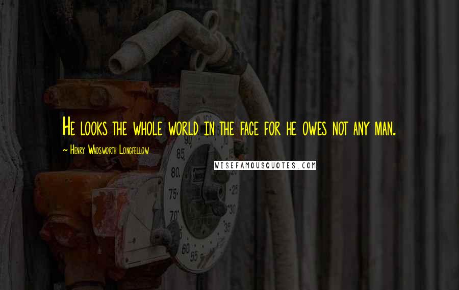 Henry Wadsworth Longfellow Quotes: He looks the whole world in the face for he owes not any man.