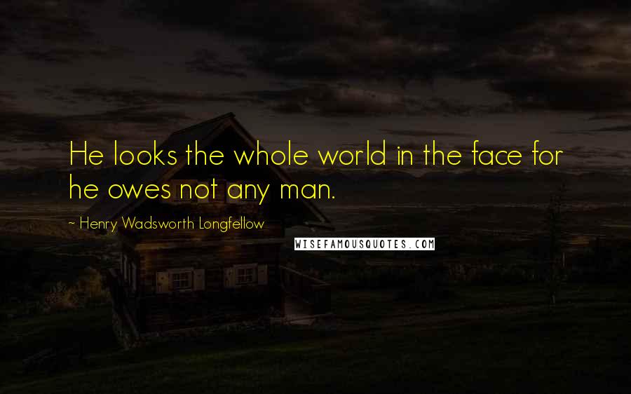 Henry Wadsworth Longfellow Quotes: He looks the whole world in the face for he owes not any man.