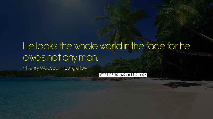 Henry Wadsworth Longfellow Quotes: He looks the whole world in the face for he owes not any man.