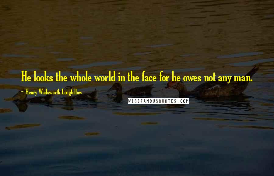 Henry Wadsworth Longfellow Quotes: He looks the whole world in the face for he owes not any man.