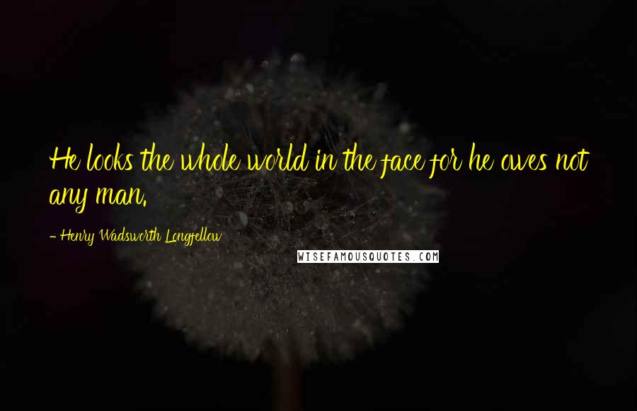 Henry Wadsworth Longfellow Quotes: He looks the whole world in the face for he owes not any man.