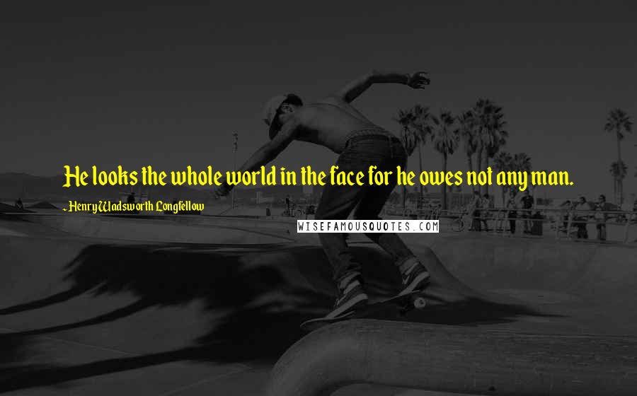 Henry Wadsworth Longfellow Quotes: He looks the whole world in the face for he owes not any man.