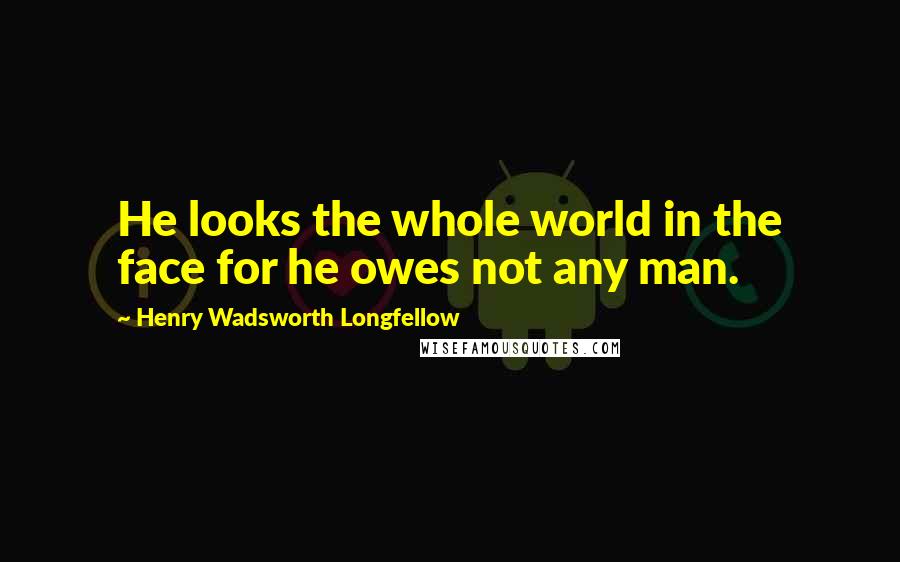 Henry Wadsworth Longfellow Quotes: He looks the whole world in the face for he owes not any man.