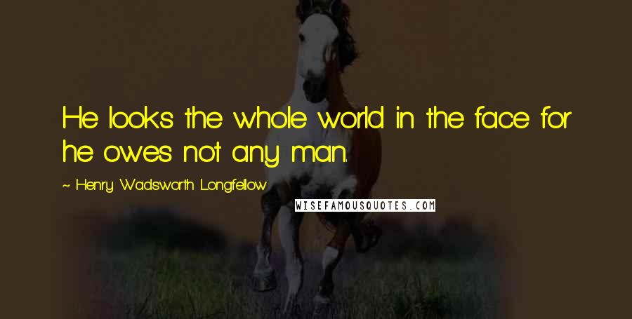 Henry Wadsworth Longfellow Quotes: He looks the whole world in the face for he owes not any man.