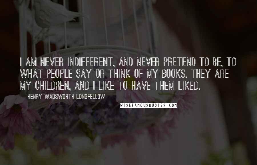 Henry Wadsworth Longfellow Quotes: I am never indifferent, and never pretend to be, to what people say or think of my books. They are my children, and I like to have them liked.