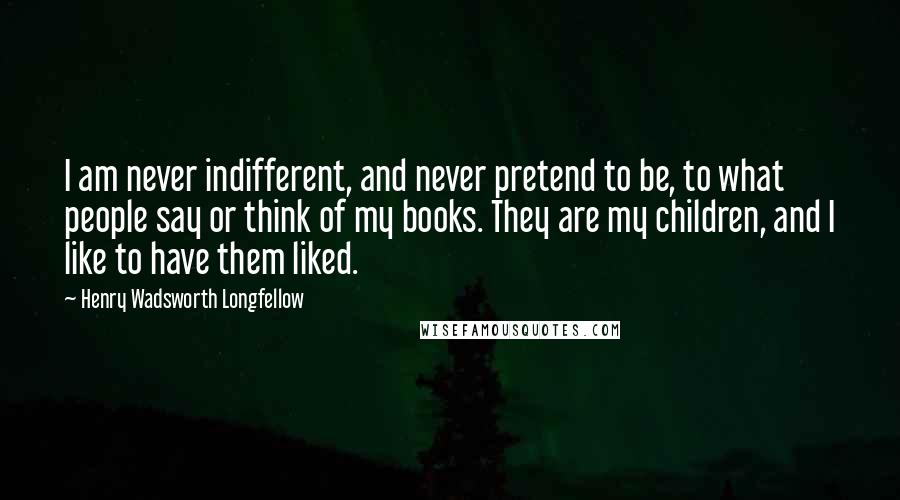 Henry Wadsworth Longfellow Quotes: I am never indifferent, and never pretend to be, to what people say or think of my books. They are my children, and I like to have them liked.