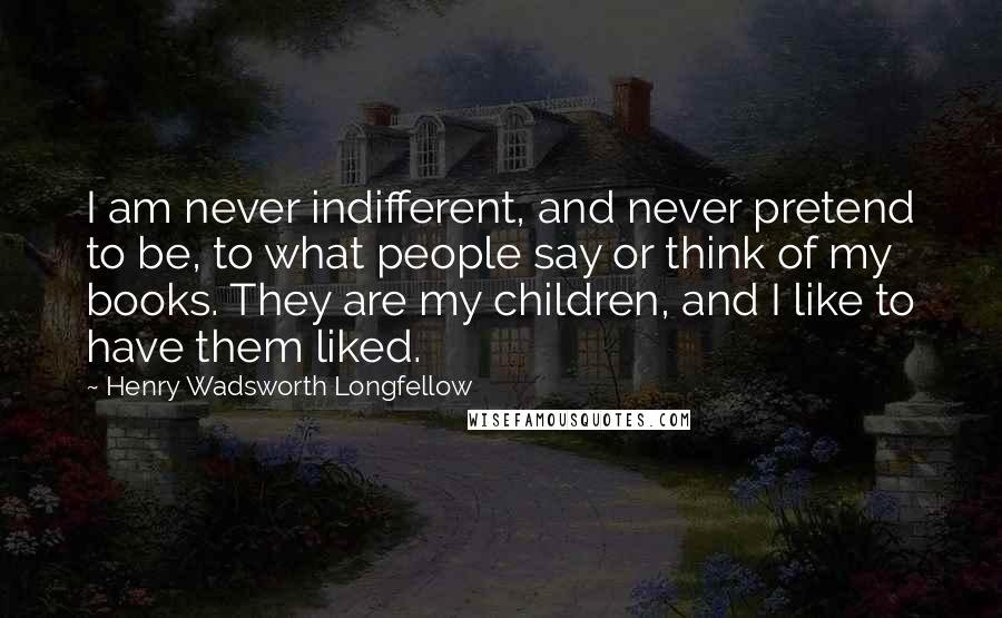Henry Wadsworth Longfellow Quotes: I am never indifferent, and never pretend to be, to what people say or think of my books. They are my children, and I like to have them liked.