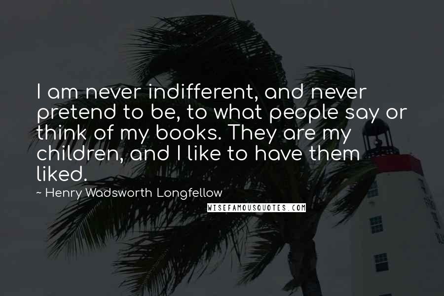 Henry Wadsworth Longfellow Quotes: I am never indifferent, and never pretend to be, to what people say or think of my books. They are my children, and I like to have them liked.