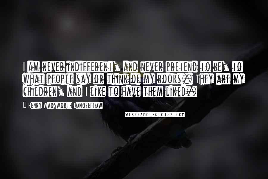 Henry Wadsworth Longfellow Quotes: I am never indifferent, and never pretend to be, to what people say or think of my books. They are my children, and I like to have them liked.