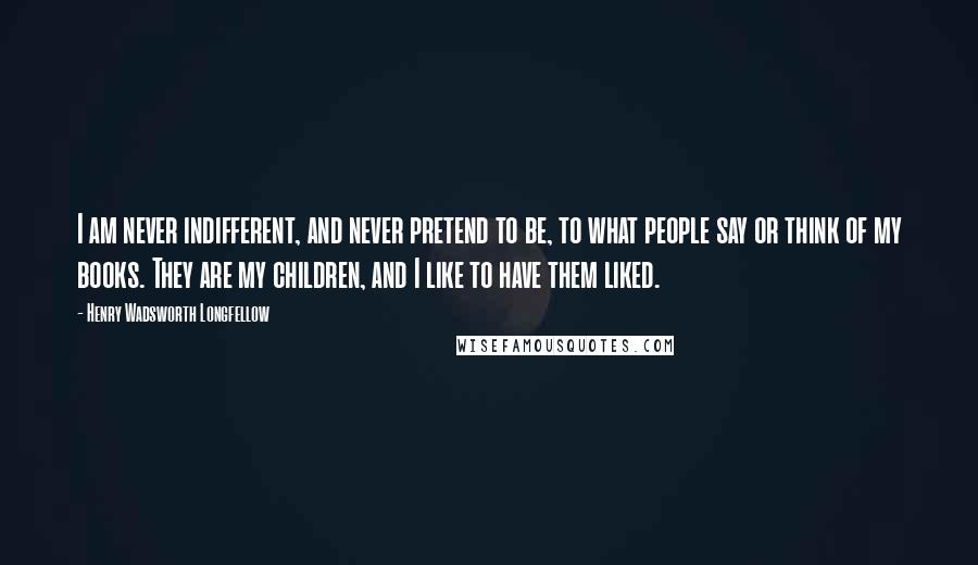 Henry Wadsworth Longfellow Quotes: I am never indifferent, and never pretend to be, to what people say or think of my books. They are my children, and I like to have them liked.