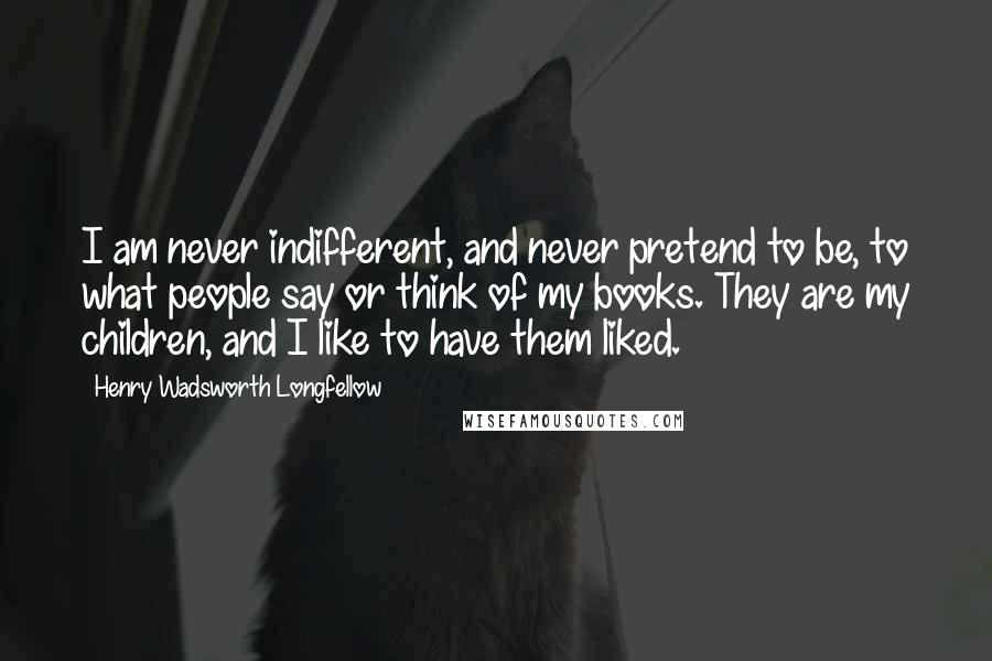 Henry Wadsworth Longfellow Quotes: I am never indifferent, and never pretend to be, to what people say or think of my books. They are my children, and I like to have them liked.