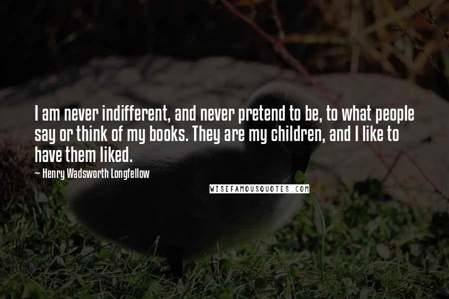 Henry Wadsworth Longfellow Quotes: I am never indifferent, and never pretend to be, to what people say or think of my books. They are my children, and I like to have them liked.