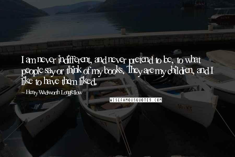 Henry Wadsworth Longfellow Quotes: I am never indifferent, and never pretend to be, to what people say or think of my books. They are my children, and I like to have them liked.