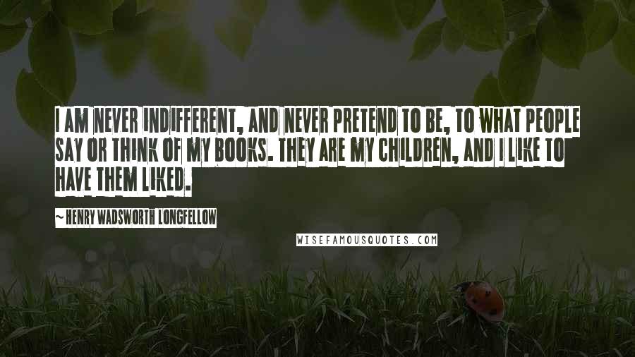 Henry Wadsworth Longfellow Quotes: I am never indifferent, and never pretend to be, to what people say or think of my books. They are my children, and I like to have them liked.