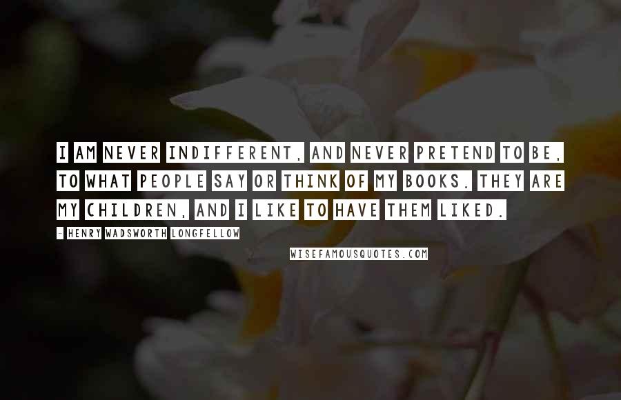 Henry Wadsworth Longfellow Quotes: I am never indifferent, and never pretend to be, to what people say or think of my books. They are my children, and I like to have them liked.