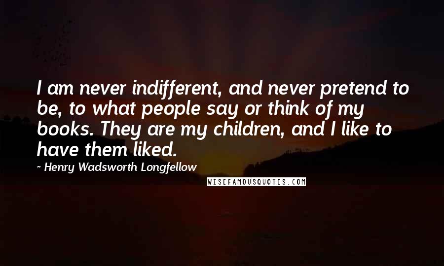 Henry Wadsworth Longfellow Quotes: I am never indifferent, and never pretend to be, to what people say or think of my books. They are my children, and I like to have them liked.