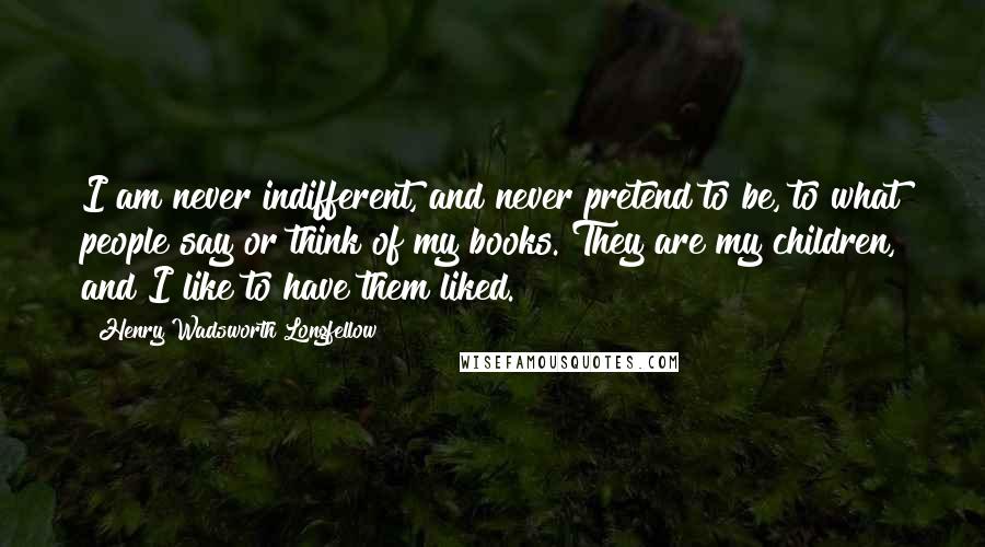 Henry Wadsworth Longfellow Quotes: I am never indifferent, and never pretend to be, to what people say or think of my books. They are my children, and I like to have them liked.