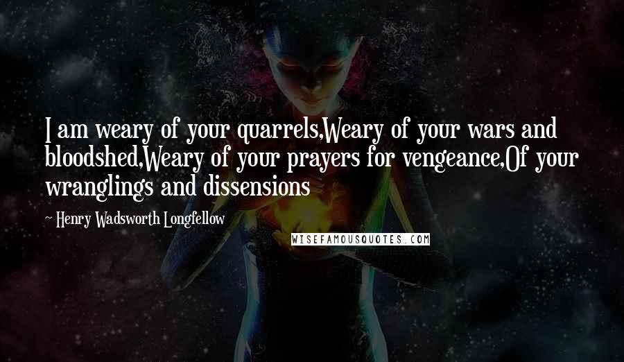 Henry Wadsworth Longfellow Quotes: I am weary of your quarrels,Weary of your wars and bloodshed,Weary of your prayers for vengeance,Of your wranglings and dissensions