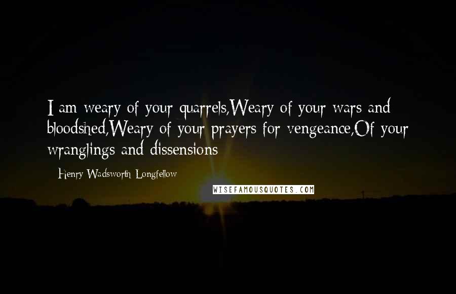 Henry Wadsworth Longfellow Quotes: I am weary of your quarrels,Weary of your wars and bloodshed,Weary of your prayers for vengeance,Of your wranglings and dissensions