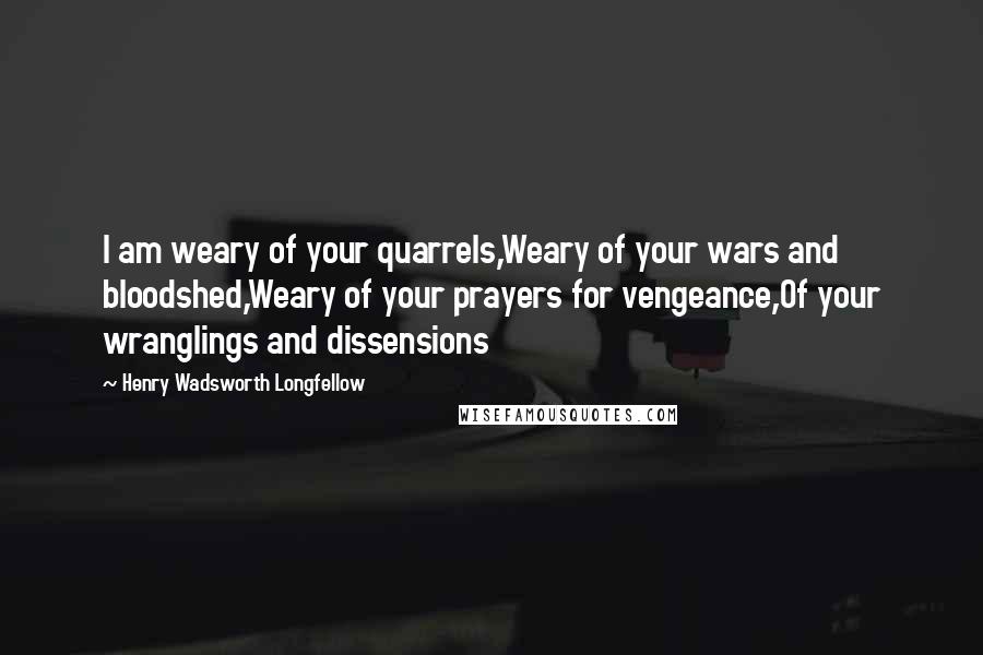 Henry Wadsworth Longfellow Quotes: I am weary of your quarrels,Weary of your wars and bloodshed,Weary of your prayers for vengeance,Of your wranglings and dissensions