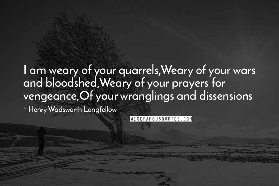 Henry Wadsworth Longfellow Quotes: I am weary of your quarrels,Weary of your wars and bloodshed,Weary of your prayers for vengeance,Of your wranglings and dissensions