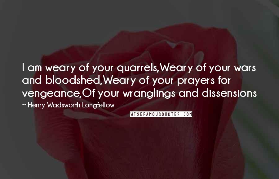 Henry Wadsworth Longfellow Quotes: I am weary of your quarrels,Weary of your wars and bloodshed,Weary of your prayers for vengeance,Of your wranglings and dissensions