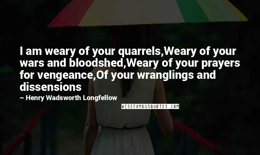 Henry Wadsworth Longfellow Quotes: I am weary of your quarrels,Weary of your wars and bloodshed,Weary of your prayers for vengeance,Of your wranglings and dissensions