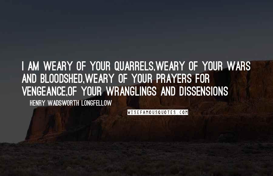 Henry Wadsworth Longfellow Quotes: I am weary of your quarrels,Weary of your wars and bloodshed,Weary of your prayers for vengeance,Of your wranglings and dissensions