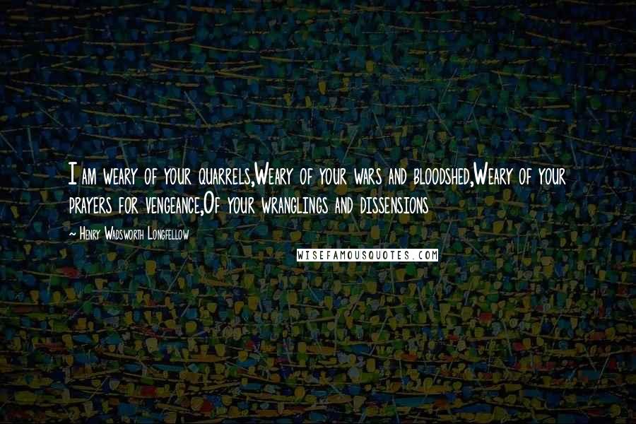 Henry Wadsworth Longfellow Quotes: I am weary of your quarrels,Weary of your wars and bloodshed,Weary of your prayers for vengeance,Of your wranglings and dissensions