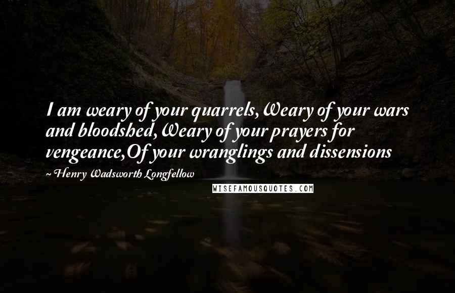 Henry Wadsworth Longfellow Quotes: I am weary of your quarrels,Weary of your wars and bloodshed,Weary of your prayers for vengeance,Of your wranglings and dissensions