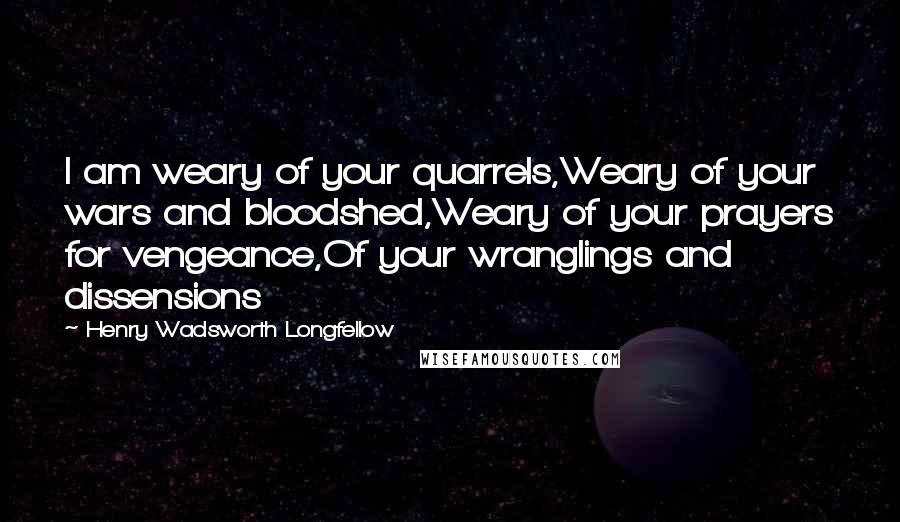 Henry Wadsworth Longfellow Quotes: I am weary of your quarrels,Weary of your wars and bloodshed,Weary of your prayers for vengeance,Of your wranglings and dissensions