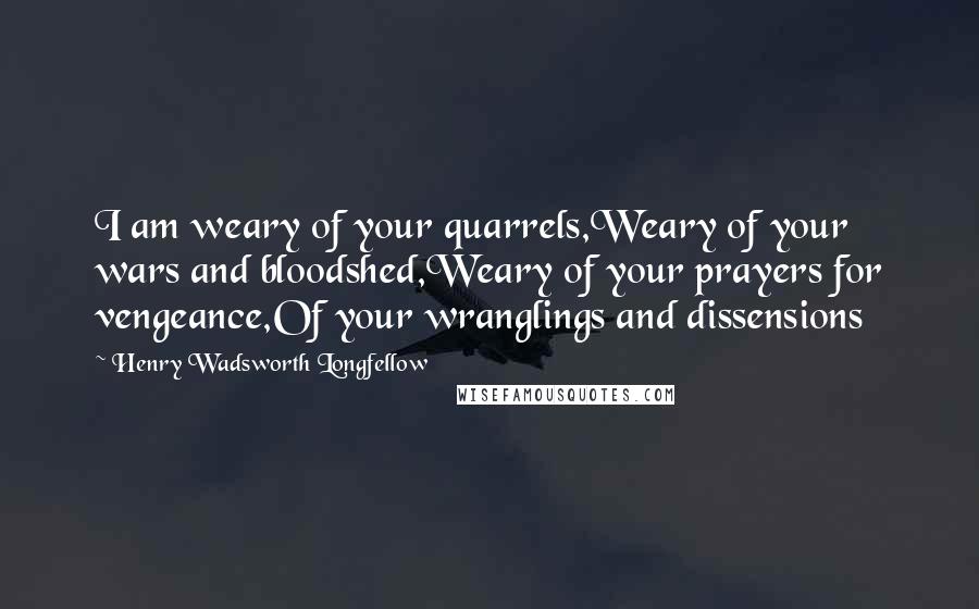Henry Wadsworth Longfellow Quotes: I am weary of your quarrels,Weary of your wars and bloodshed,Weary of your prayers for vengeance,Of your wranglings and dissensions