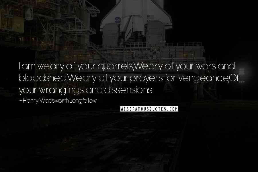 Henry Wadsworth Longfellow Quotes: I am weary of your quarrels,Weary of your wars and bloodshed,Weary of your prayers for vengeance,Of your wranglings and dissensions