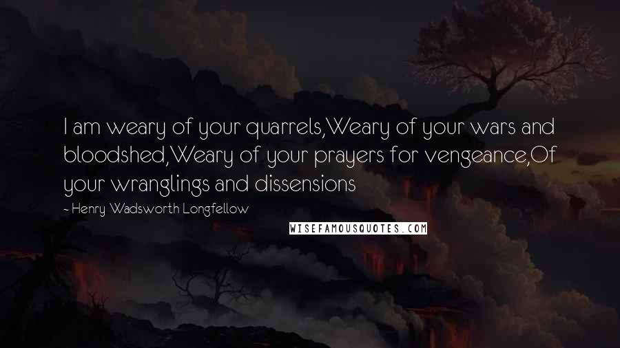 Henry Wadsworth Longfellow Quotes: I am weary of your quarrels,Weary of your wars and bloodshed,Weary of your prayers for vengeance,Of your wranglings and dissensions