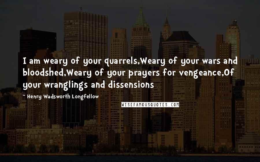 Henry Wadsworth Longfellow Quotes: I am weary of your quarrels,Weary of your wars and bloodshed,Weary of your prayers for vengeance,Of your wranglings and dissensions