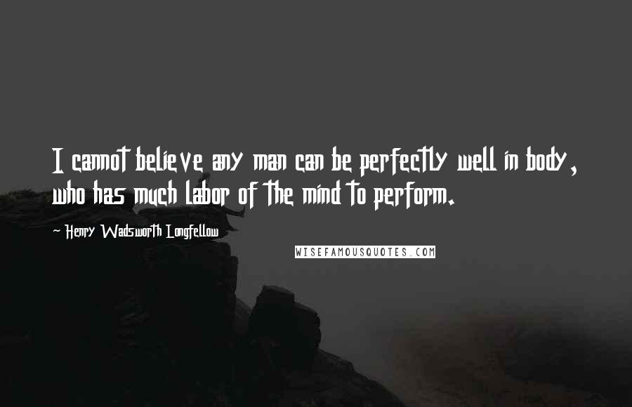 Henry Wadsworth Longfellow Quotes: I cannot believe any man can be perfectly well in body, who has much labor of the mind to perform.