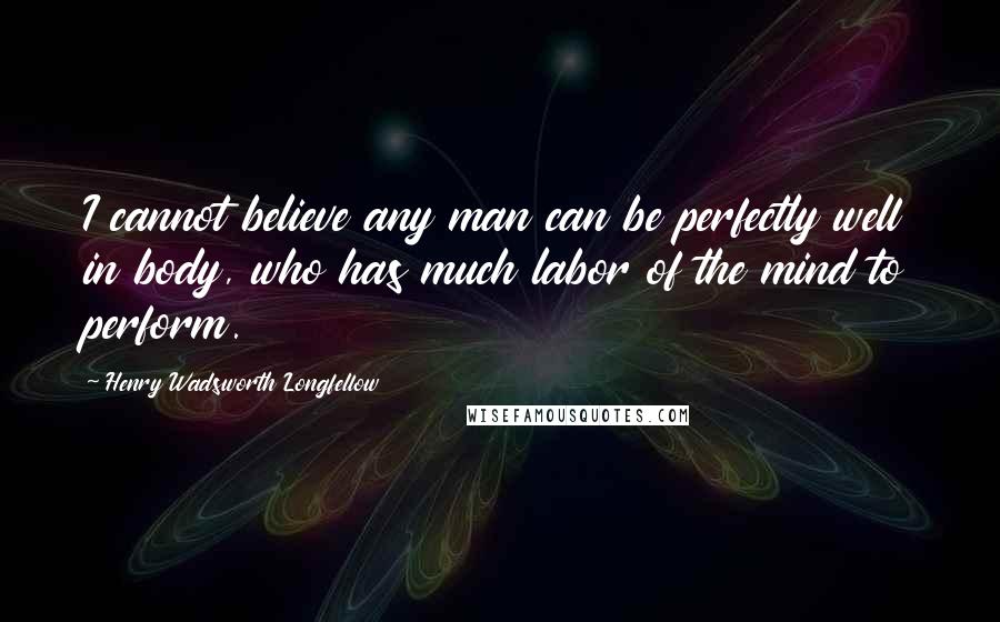 Henry Wadsworth Longfellow Quotes: I cannot believe any man can be perfectly well in body, who has much labor of the mind to perform.