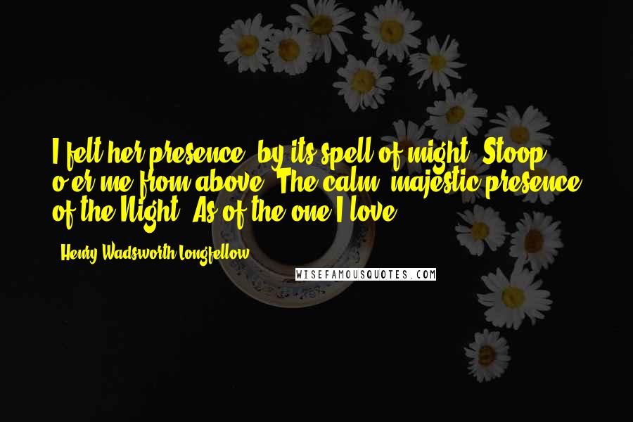 Henry Wadsworth Longfellow Quotes: I felt her presence, by its spell of might, Stoop o'er me from above; The calm, majestic presence of the Night, As of the one I love.