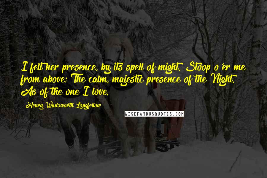 Henry Wadsworth Longfellow Quotes: I felt her presence, by its spell of might, Stoop o'er me from above; The calm, majestic presence of the Night, As of the one I love.