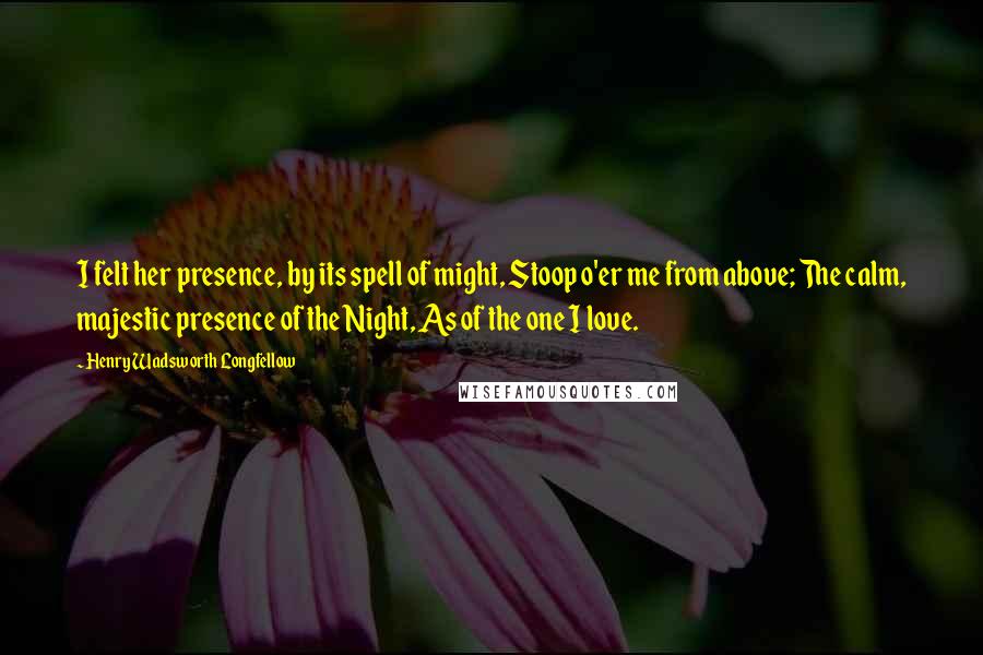 Henry Wadsworth Longfellow Quotes: I felt her presence, by its spell of might, Stoop o'er me from above; The calm, majestic presence of the Night, As of the one I love.